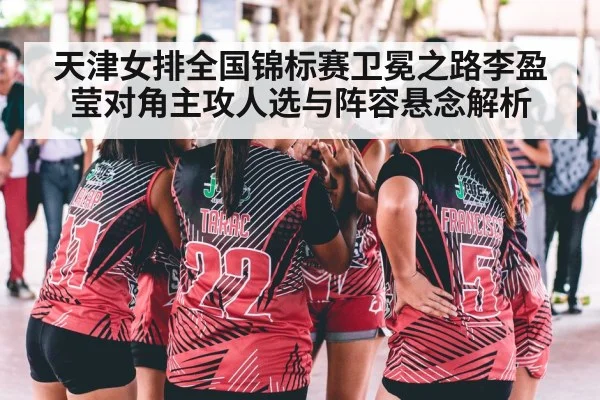 天津女排全国锦标赛卫冕之路李盈莹对角主攻人选与阵容悬念解析